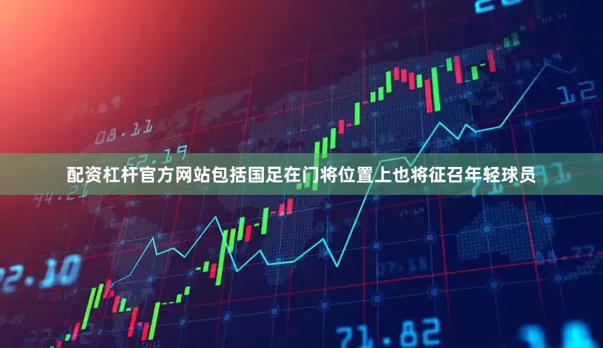 配资杠杆官方网站包括国足在门将位置上也将征召年轻球员