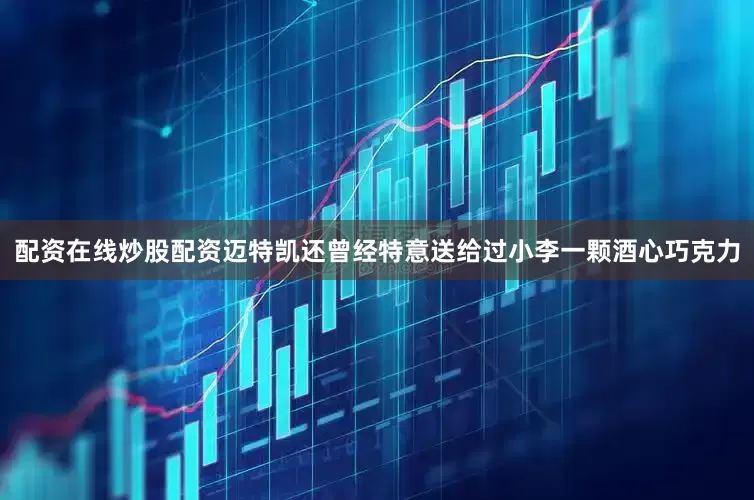 配资在线炒股配资迈特凯还曾经特意送给过小李一颗酒心巧克力