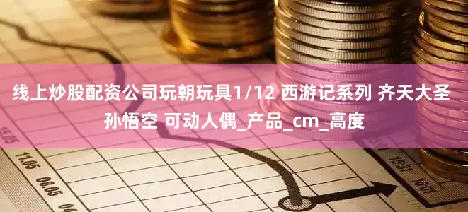 线上炒股配资公司玩朝玩具1/12 西游记系列 齐天大圣 孙悟空 可动人偶_产品_cm_高度