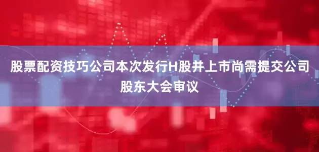 股票配资技巧公司本次发行H股并上市尚需提交公司股东大会审议