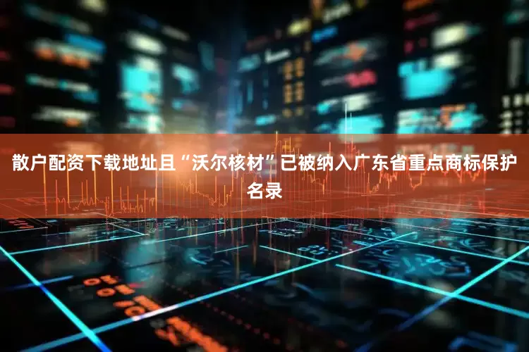 散户配资下载地址且“沃尔核材”已被纳入广东省重点商标保护名录