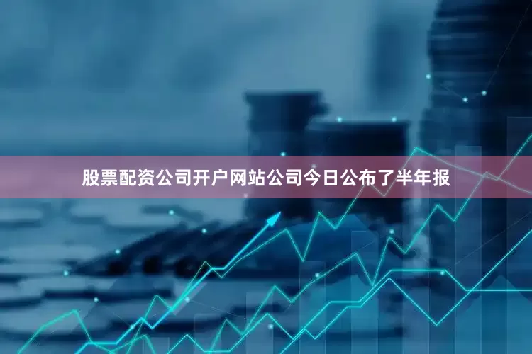 股票配资公司开户网站公司今日公布了半年报