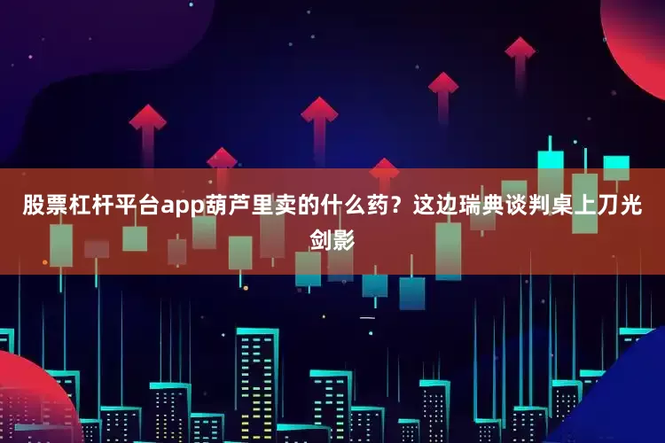 股票杠杆平台app葫芦里卖的什么药？这边瑞典谈判桌上刀光剑影