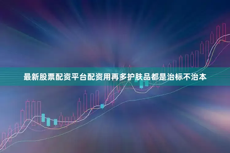 最新股票配资平台配资用再多护肤品都是治标不治本