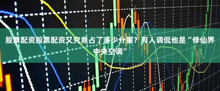股票配资股票配资又究竟占了多少分量？有人调侃他是“修仙界中央空调”
