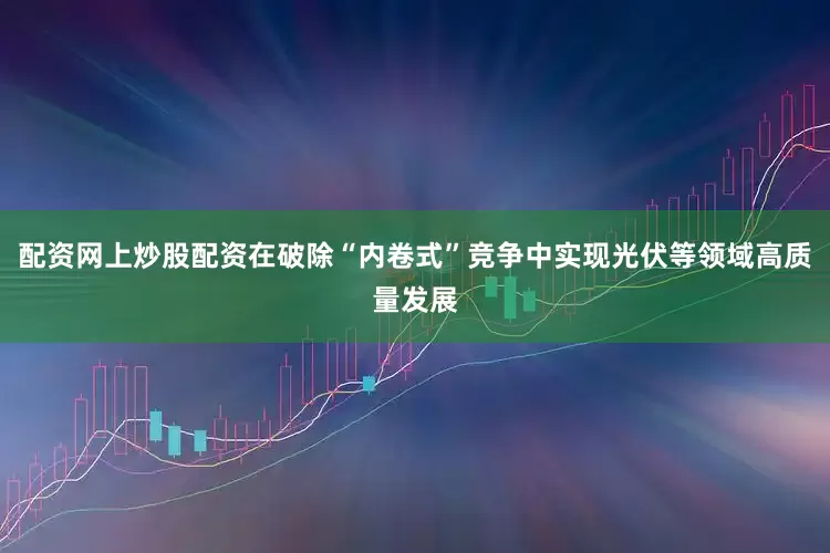配资网上炒股配资在破除“内卷式”竞争中实现光伏等领域高质量发展