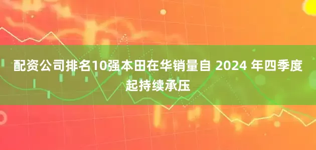 配资公司排名10强本田在华销量自 2024 年四季度起持续承压