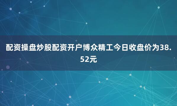 配资操盘炒股配资开户博众精工今日收盘价为38.52元