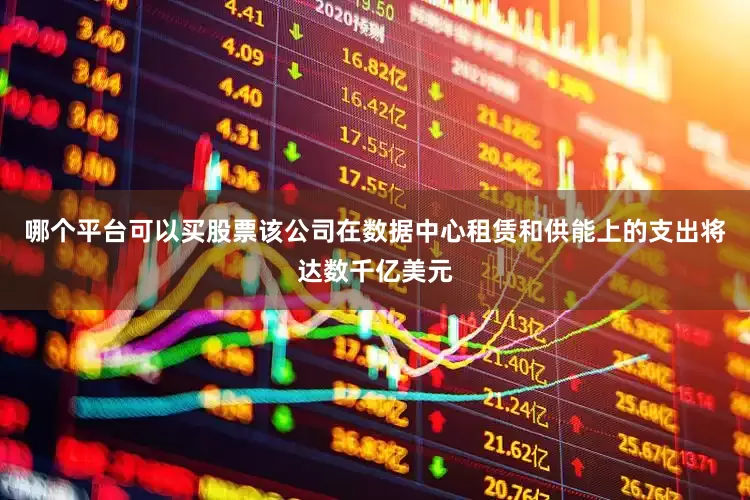 哪个平台可以买股票该公司在数据中心租赁和供能上的支出将达数千亿美元