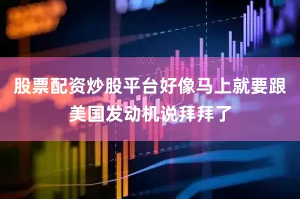 股票配资炒股平台好像马上就要跟美国发动机说拜拜了