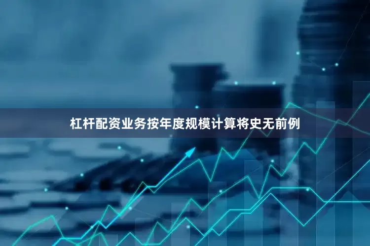 杠杆配资业务按年度规模计算将史无前例
